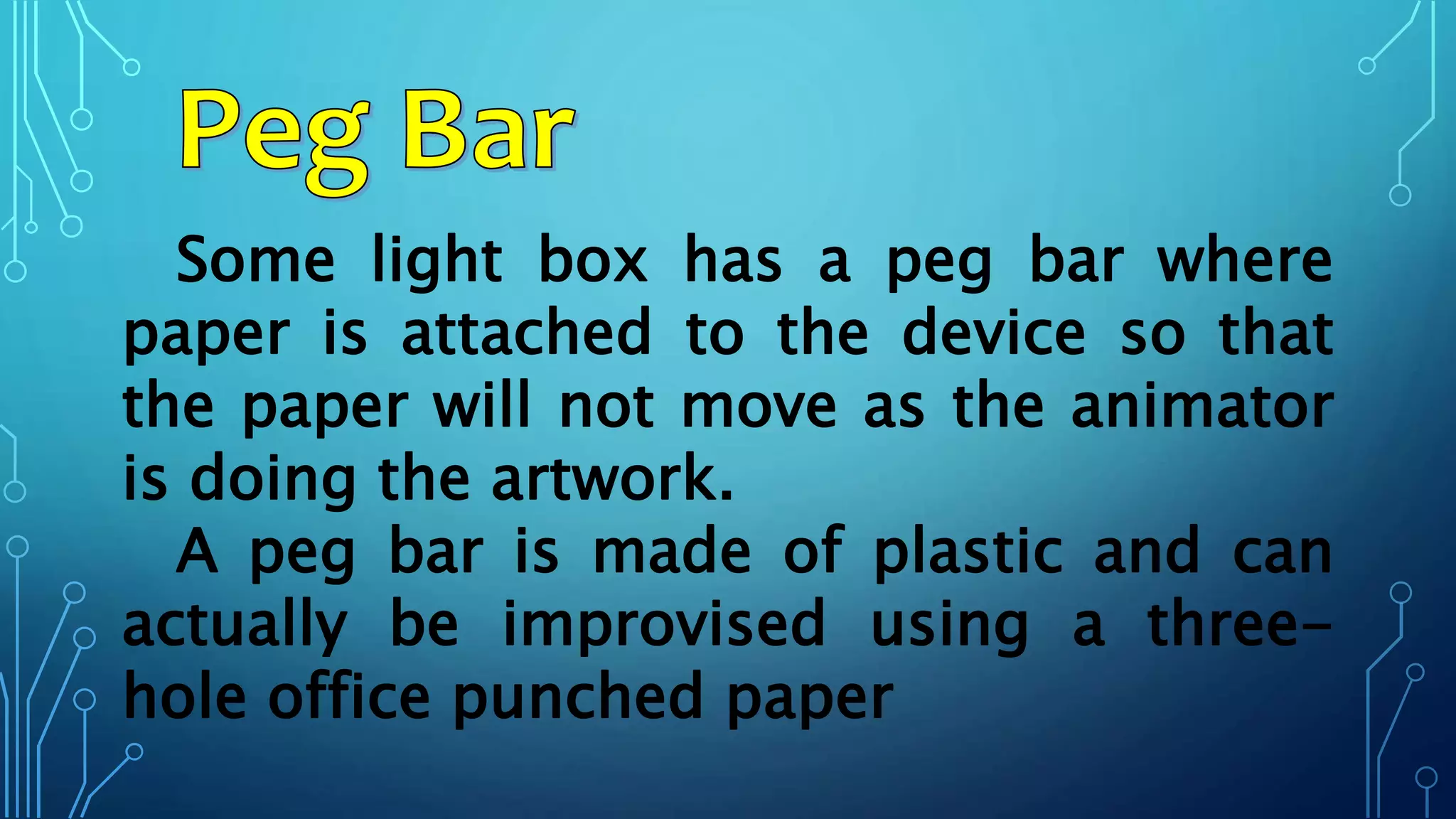 Some light box has a peg bar where
paper is attached to the device so that
the paper will not move as the animator
is doing the artwork.
A peg bar is made of plastic and can
actually be improvised using a three-
hole office punched paper
 