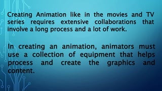 Creating Animation like in the movies and TV
series requires extensive collaborations that
involve a long process and a lot of work.
In creating an animation, animators must
use a collection of equipment that helps
process and create the graphics and
content.
 