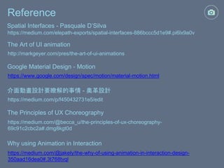 Reference
https://medium.com/elepath-exports/spatial-interfaces-886bccc5d1e9#.pi6lx9a0v
Spatial Interfaces - Pasquale D’Silva
http://markgeyer.com/pres/the-art-of-ui-animations
The Art of UI animation
https://www.google.com/design/spec/motion/material-motion.html
Google Material Design - Motion
https://medium.com/p/f450432731e5/edit
介面動畫設計要瞭解的事情 - 奧革設計
https://medium.com/@becca_u/the-principles-of-ux-choreography-
69c91c2cbc2a#.dmg8kgt0d
The Principles of UX Choreography
https://medium.com/@jakely/the-why-of-using-animation-in-interaction-design-
350aad16dea0#.3t768tvql
Why using Animation in Interaction
 