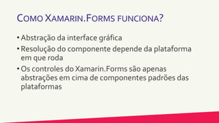COMO XAMARIN.FORMS FUNCIONA?
• Abstração da interface gráfica
• Resolução do componente depende da plataforma
em que roda
• Os controles do Xamarin.Forms são apenas
abstrações em cima de componentes padrões das
plataformas
 