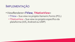 IMPLEMENTAÇÃO
• ViewRenderer<TView, TNativeView>
• TView – Sua view no projeto Xamarin.Forms (PCL)
• TNativeView – Sua view no projeto específico da
plataforma (iOS, Android ou UWP)
 