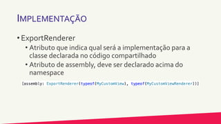 IMPLEMENTAÇÃO
• ExportRenderer
• Atributo que indica qual será a implementação para a
classe declarada no código compartilhado
• Atributo de assembly, deve ser declarado acima do
namespace
 