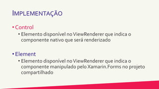IMPLEMENTAÇÃO
• Control
• Elemento disponível noViewRenderer que indica o
componente nativo que será renderizado
• Element
• Elemento disponível noViewRenderer que indica o
componente manipulado pelo Xamarin.Forms no projeto
compartilhado
 