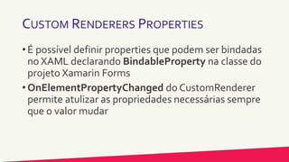 CUSTOM RENDERERS PROPERTIES
• É possível definir properties que podem ser bindadas
no XAML declarando BindableProperty na classe do
projeto Xamarin Forms
• OnElementPropertyChanged do CustomRenderer
permite atulizar as propriedades necessárias sempre
que o valor mudar
 
