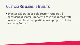 CUSTOM RENDERERS EVENTS
• Eventos são tratados pelo custom renderer. É
necessário disparar um evento caso queiramos tratá-
lo na nossa classe compartilhada no projeto PCL do
Xamarin.Forms
 