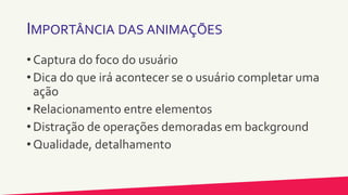 IMPORTÂNCIA DAS ANIMAÇÕES
• Captura do foco do usuário
• Dica do que irá acontecer se o usuário completar uma
ação
• Relacionamento entre elementos
• Distração de operações demoradas em background
• Qualidade, detalhamento
 