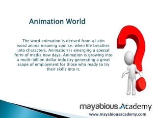 Animation World 
The word animation is derived from a Latin 
word anima meaning soul i.e. when life breathes 
into characters. Animation is emerging a special 
form of media now days. Animation is growing into 
a multi-billion dollar industry generating a great 
scope of employment for those who ready to try 
their skills into it. 
www.mayabiousacademy.com 
 