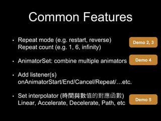 Common Features
• Repeat mode (e.g. restart, reverse)
Repeat count (e.g. 1, 6, infinity)
• AnimatorSet: combine multiple animators
• Add listener(s)
onAnimatorStart/End/Cancel/Repeat/…etc.
• Set interpolator (時間與數值的對應函數)
Linear, Accelerate, Decelerate, Path, etc
Demo 2, 3
Demo 4
Demo 5
 