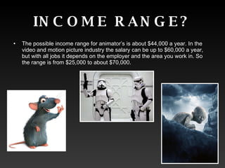 INCOME RANGE? The possible income range for animator’s is about $44,000 a year. In the video and motion picture industry the salary can be up to $60,000 a year, but with all jobs it depends on the employer and the area you work in. So the range is from $25,000 to about $70,000.  