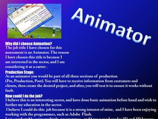 Animated stickman fighting desktop Animator Why did I choose Animation? The job title I have chosen for this assessment is an Animator. The reason I have chosen this title is because I am interested in the sector, and I am considering it as a career . Production Stage: As an animator you would be part of all three sections of  production (Pre, Production, Post). You will have to receive information from customers and clients, then create the desired project, and after, you will test it to ensure it works without fault. How could I do the job? I believe this is an interesting sector, and have done basic animation before hand and wish to further my education in the sector.  I believe I could do this  job because it is a strong interest of mine,  and I have been enjoying working with the programmes, such as Adobe  Flash.  I am comfortable using multiply  programmes,  and have a good eye for 2D and 3D Images. 