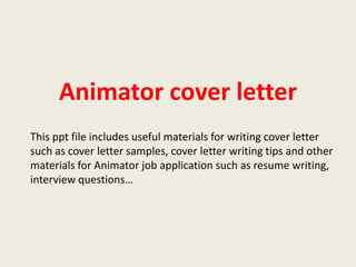 Animator cover letter
This ppt file includes useful materials for writing cover letter
such as cover letter samples, cover letter writing tips and other
materials for Animator job application such as resume writing,
interview questions…

 
