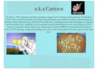 a.k.a Cartoon
On April 1, 1994, Antonucci started the animation company A.K.A. Cartoon, which produced "The Brothers
Grunt" series, centered on Frank, Tony, Bing, Dean and Sammy, an ensemble cast of pale, rubbery humanoids
distantly related to human beings, all of them ostensibly male, wandering around in their underpants, in search of
their lost brother Perry. Altogether, 45 seven-minute episodes aired before the series went off the air in 1995.
Antonucci returned to doing commercials. Antonucci also worked for MTV on its short-lived Cartoon Sushi
show in 1997, directing, writing and providing voices. He was also responsible for the title sequence of the same
show.
 