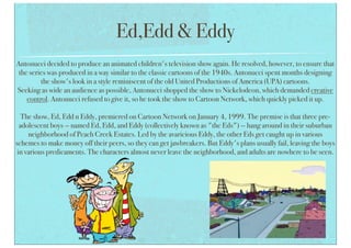 Ed,Edd & Eddy
Antonucci decided to produce an animated children's television show again. He resolved, however, to ensure that
the series was produced in a way similar to the classic cartoons of the 1940s. Antonucci spent months designing
the show's look in a style reminiscent of the old United Productions of America (UPA) cartoons.
Seeking as wide an audience as possible, Antonucci shopped the show to Nickelodeon, which demanded creative
control. Antonucci refused to give it, so he took the show to Cartoon Network, which quickly picked it up.
The show, Ed, Edd n Eddy, premiered on Cartoon Network on January 4, 1999. The premise is that three pre-
adolescent boys — named Ed, Edd, and Eddy (collectively known as "the Eds") — hang around in their suburban
neighborhood of Peach Creek Estates. Led by the avaricious Eddy, the other Eds get caught up in various
schemes to make money off their peers, so they can get jawbreakers. But Eddy's plans usually fail, leaving the boys
in various predicaments. The characters almost never leave the neighborhood, and adults are nowhere to be seen.
 