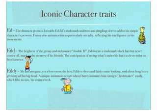 Iconic Character traits
Ed - The dimmest yet most loveable Ed,Ed’s trademark unibrow and dangling sleeves add to his simple
character’s persona. Danny also animates him as particularly stretchy, reflecting his intelligence in his
movements.
Edd - The brightest of the group and nicknamed “double D”, Edd wears a trademark black hat that never
comes off, much to the mystery of his friends. The anticipation of seeing what’s under his hat is a clever twist on
his character.
Eddy - Sly and arrogant, yet a loser none the less, Eddy is short and fairly comic looking, with three long hairs
growing off his big head. A unique animation occurs when Danny animates him eating a “Jawbreaker” candy,
which fills, to size, his entire cheek.
 