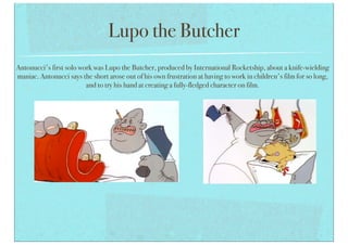 Lupo the Butcher
Antonucci's first solo work was Lupo the Butcher, produced by International Rocketship, about a knife-wielding
maniac. Antonucci says the short arose out of his own frustration at having to work in children's film for so long,
and to try his hand at creating a fully-fledged character on film.
 