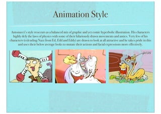 Animation Style
Antonucci’s style reoccurs as a balanced mix of graphic and yet comic hyperbolic illustration. His characters
highly defy the laws of physics with some of their hilariously drawn movements and antics. Very few of his
characters (exlcuding Nazz from Ed, Edd and Eddy) are drawn to look at all attractive and he takes pride in this
and uses their below average looks to mutate their actions and facial expressions more effectively.
 