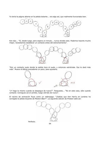 Yo tenía la página abierta en la pelota botante... era algo así, que realmente funcionaba bien.
Ken dijo... "Sí, desde luego, pero espera un minuto... nunca olvides esto. Podemos hacerlo mucho
mejor, necesitamos establecer un contacto antes del estrechamiento".
"Pon un contacto justo donde la pelota toca el suelo, y entonces estréchala. Eso le dará más
vida". Mueve el dibujo precedente un poco, para ajustarlo.
"¿Y hago lo mismo cuando se despegue de nuevo?". Respuesta... "No en este caso, sólo cuando
contacte. Consigues así el cambio, luego ciérralo de nuevo".
El racimo de animación fluye como un relámpago: "¿Sabías que Ken Harris en Londres ha
corregido la pelota boyante de Pleston Blair?". La siguiente edición de Preston salió así:
Perfecto.
94
 