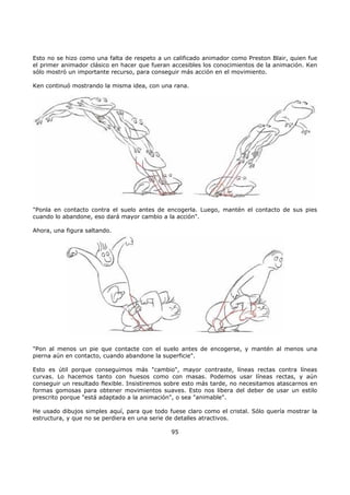 Esto no se hizo como una falta de respeto a un calificado animador como Preston Blair, quien fue
el primer animador clásico en hacer que fueran accesibles los conocimientos de la animación. Ken
sólo mostró un importante recurso, para conseguir más acción en el movimiento.
Ken continuó mostrando la misma idea, con una rana.
"Ponla en contacto contra el suelo antes de encogerla. Luego, mantén el contacto de sus pies
cuando lo abandone, eso dará mayor cambio a la acción".
Ahora, una figura saltando.
"Pon al menos un pie que contacte con el suelo antes de encogerse, y mantén al menos una
pierna aún en contacto, cuando abandone la superficie".
Esto es útil porque conseguimos más "cambio", mayor contraste, líneas rectas contra líneas
curvas. Lo hacemos tanto con huesos como con masas. Podemos usar líneas rectas, y aún
conseguir un resultado flexible. Insistiremos sobre esto más tarde, no necesitamos atascarnos en
formas gomosas para obtener movimientos suaves. Esto nos libera del deber de usar un estilo
prescrito porque "está adaptado a la animación", o sea "animable".
He usado dibujos simples aquí, para que todo fuese claro como el cristal. Sólo quería mostrar la
estructura, y que no se perdiera en una serie de detalles atractivos.
95
 
