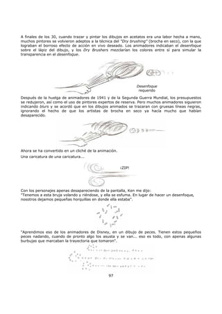 A finales de los 30, cuando trazar y pintar los dibujos en acetatos era una labor hecha a mano,
muchos pintores se volvieron adeptos a la técnica del "Dry brushing" (brocha en seco), con la que
lograban el borroso efecto de acción en vivo deseado. Los animadores indicaban el desenfoque
sobre el lápiz del dibujo, y los Dry Brushers mezclarían los colores entre sí para simular la
transparencia en el desenfoque.
Desenfoque
requerido
Después de la huelga de animadores de 1941 y de la Segunda Guerra Mundial, los presupuestos
se redujeron, así como el uso de pintores expertos de reserva. Pero muchos animadores siguieron
indicando blurs y se acordó que en los dibujos animados se trazaran con gruesas líneas negras,
ignorando el hecho de que los artistas de brocha en seco ya hacía mucho que habían
desaparecido.
Ahora se ha convertido en un cliché de la animación.
Una caricatura de una caricatura...
¡ZIP!
Con los personajes apenas desapareciendo de la pantalla, Ken me dijo:
"Tenemos a esta bruja volando y riéndose, y ella se esfuma. En lugar de hacer un desenfoque,
nosotros dejamos pequeñas horquillas en donde ella estaba".
"Aprendimos eso de los animadores de Disney, en un dibujo de peces. Tienen estos pequeños
peces nadando, cuando de pronto algo los asusta y se van... eso es todo, con apenas algunas
burbujas que marcaban la trayectoria que tomaron".
97
 