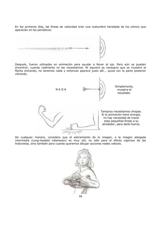 En los primeros días, las líneas de velocidad eran una costumbre heredada de los cómics que
aparecían en los periódicos:
Después, fueron utilizadas en animación para ayudar a llevar al ojo. Pero aún se pueden
encontrar, cuando realmente no las necesitamos. Ni siquiera es necesario que se muestre la
flecha entrando, no tenemos nada y entonces aparece justo allí... quizá con la parte posterior
vibrando.
Simplemente,
muestra el
resultado:
N A D A
Tampoco necesitamos chispas.
Si la animación tiene energía,
no hay necesidad de trazar
esas pequeñas líneas a su
alrededor, para darle fuerza.
De cualquier manera, considero que el estiramiento de la imagen, o la imagen alargada
intermedia (Long-headed inbetween) es muy útil, no sólo para el efecto vigoroso de las
historietas, sino también para cuando queremos dibujar acciones reales veloces.
98
 