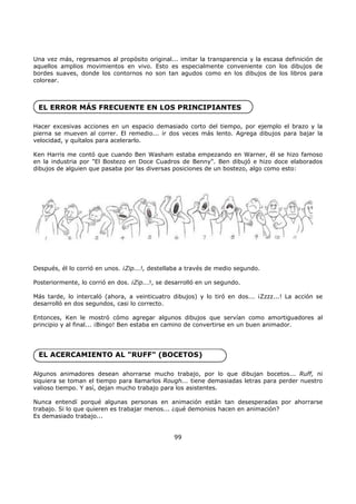 Una vez más, regresamos al propósito original... imitar la transparencia y la escasa definición de
aquellos amplios movimientos en vivo. Esto es especialmente conveniente con los dibujos de
bordes suaves, donde los contornos no son tan agudos como en los dibujos de los libros para
colorear.
EL ERROR MÁS FRECUENTE EN LOS PRINCIPIANTES
Hacer excesivas acciones en un espacio demasiado corto del tiempo, por ejemplo el brazo y la
pierna se mueven al correr. El remedio... ir dos veces más lento. Agrega dibujos para bajar la
velocidad, y quítalos para acelerarlo.
Ken Harris me contó que cuando Ben Washam estaba empezando en Warner, él se hizo famoso
en la industria por "El Bostezo en Doce Cuadros de Benny". Ben dibujó e hizo doce elaborados
dibujos de alguien que pasaba por las diversas posiciones de un bostezo, algo como esto:
Después, él lo corrió en unos. ¡Zip...!, destellaba a través de medio segundo.
Posteriormente, lo corrió en dos. ¡Zip...!, se desarrolló en un segundo.
Más tarde, lo intercaló (ahora, a veinticuatro dibujos) y lo tiró en dos... ¡Zzzz...! La acción se
desarrolló en dos segundos, casi lo correcto.
Entonces, Ken le mostró cómo agregar algunos dibujos que servían como amortiguadores al
principio y al final... ¡Bingo! Ben estaba en camino de convertirse en un buen animador.
EL ACERCAMIENTO AL "RUFF" (BOCETOS)
Algunos animadores desean ahorrarse mucho trabajo, por lo que dibujan bocetos... Ruff, ni
siquiera se toman el tiempo para llamarlos Rough... tiene demasiadas letras para perder nuestro
valioso tiempo. Y así, dejan mucho trabajo para los asistentes.
Nunca entendí porqué algunas personas en animación están tan desesperadas por ahorrarse
trabajo. Si lo que quieren es trabajar menos... ¿qué demonios hacen en animación?
Es demasiado trabajo...
99
 