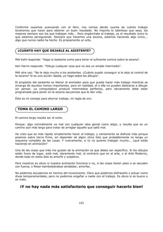 Conforme vayamos avanzando con el libro, nos iremos dando cuenta de cuánto trabajo
tendremos que hacer para obtener un buen resultado. No importa lo talentoso que seas, los
mejores siempre son los que trabajan más... Pero engánchate al trabajo, es el resultado único lo
que estamos persiguiendo. Siempre que hacemos una escena, estamos haciendo algo único...
algo que nunca nadie ha hecho. Es propiamente un arte.
¿CUÁNTO HAY QUE DEJARLE AL ASISTENTE?
Milt Kahl responde: "Hago lo bastante como para tener el suficiente control sobre la escena".
Ken Harris responde: "Dibujo cualquier cosa que no sea un simple intermedio".
Milt otra vez: "No le dejo mucho a los asistentes. ¿Cuánto puedo conseguir si le dejo el control de
la escena? Si es una acción rápida, yo hago todos los dibujos".
El propósito del asistente es liberar al animador para que pueda hacer más trabajo mientras se
encarga de asuntos menos importantes, pero en realidad, el o ella no pueden dedicarse a dibujar
sin pensar. La computadora produce intermedios perfectos, pero obviamente debe estar
programada para poner en la escena secuencias que le den vida.
Éste es mi consejo para ahorrar trabajo, mi regla de oro:
TOMA EL CAMINO LARGO
El camino largo resulta ser el corto.
Porque: algo normalmente va mal con cualquier idea genial como atajo, y resulta que es un
camino aún más largo para tratar de arreglar aquello que salió mal.
He visto que es más rápido simplemente hacer el trabajo, y ciertamente se disfruta más porque
pisamos sobre tierra firme, sin depender de algún chico listo que probablemente no tenga un
esquema completo de las cosas. Y nuevamente, si tú no quieres trabajar mucho... ¿qué estás
haciendo en animación?
Una de las cosas que más me gustan de la animación es que debes ser específico. Si los dibujos
están fuera de lugar, está mal, claramente mal, al contrario que en el arte, o el Arte Moderno,
donde todo en estos días es amorfo y subjetivo.
Para nosotros es obvio si nuestra animación funciona o no, si las cosas tienen peso o se sacuden
con fuerza, o flotan bamboleándose alrededor, amorfas.
No podemos escudarnos en hechos del inconsciente. Claro que podemos disfrazarlo y actuar como
divas temperamentales, pero no podemos engañar a nadie con el trabajo. Es obvio si es bueno o
es malo.
¡Y no hay nada más satisfactorio que conseguir hacerlo bien!
101
 