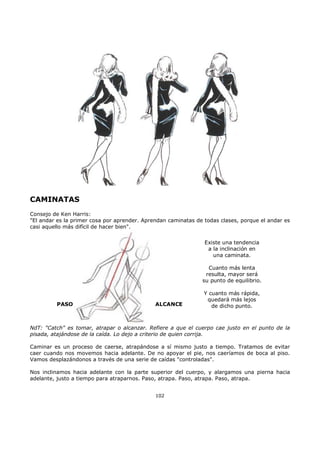 CAMINATAS
Consejo de Ken Harris:
"El andar es la primer cosa por aprender. Aprendan caminatas de todas clases, porque el andar es
casi aquello más difícil de hacer bien".
PASO ALCANCE
Existe una tendencia
a la inclinación en
una caminata.
Cuanto más lenta
resulta, mayor será
su punto de equilibrio.
Y cuanto más rápida,
quedará más lejos
de dicho punto.
NdT: "Catch" es tomar, atrapar o alcanzar. Refiere a que el cuerpo cae justo en el punto de la
pisada, atajándose de la caída. Lo dejo a criterio de quien corrija.
Caminar es un proceso de caerse, atrapándose a sí mismo justo a tiempo. Tratamos de evitar
caer cuando nos movemos hacia adelante. De no apoyar el pie, nos caeríamos de boca al piso.
Vamos desplazándonos a través de una serie de caídas "controladas".
Nos inclinamos hacia adelante con la parte superior del cuerpo, y alargamos una pierna hacia
adelante, justo a tiempo para atraparnos. Paso, atrapa. Paso, atrapa. Paso, atrapa.
102
 
