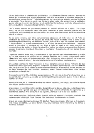 Un alto ejecutivo de la United Artists que distribuía "El Submarino Amarillo," me dijo: "Esto es The
Beatles en su momento de mayor popularidad, pero aún así la gente se mantiene alejada de la
animación que no sea Disney". En aquellos tiempos los ejecutivos de películas siempre decían de
la animación, "si no tienen el nombre de Disney en ellas, nadie irá a verlas". Pero la realidad es
que no sólo era el nombre de Disney... era la calidad de Disney lo que cautivaba a la audiencia y
los hacía quedarse en sus asientos por ochenta minutos.
Casi la misma semana en que Disney presentó su película "El Libro de la Selva" (The Jungle
Book), fue un éxito inmediato. Tenía mis dudas cuando fui a verla, pensando (ya que aún me
consideraba un innovador) que aunque pudiera encontrar algo interesante, sería probablemente
más de lo mismo.
Así es como empezó, con lobos convencionales adoptando al lindo bebé con el "sello de
aprobación de buen hogar". Me acuerdo del muchacho Mowgli montado sobre el lomo de una
pantera negra moviéndose y actuando con "clichés", hasta que se bajó. De repente, todo cambió.
El dibujo cambió. Las proporciones cambiaron. La acción y las actuaciones cambiaron. La pantera
ayudó al muchacho a montarse en un árbol y todo se elevó a un grado supremo de
entretenimiento. La acción, el dibujo, la actuación e incluso los colores, eran exquisitos. Entonces
apareció la serpiente intentando hipnotizar al muchacho y la audiencia entró en trance. Quedé
pasmado.
La película continuó a ese nivel, y cuando entró el tigre pesando casi ochocientas libras y no sólo
era un tigre, sino el actor que hizo su voz (George Sanders), me di cuenta que ni siquiera sabía
cómo había sido hecha, ni si alguna vez sería capaz de hacer yo mismo algo así. Me fui para mi
estudio, en estado de shock, y durante toda la noche escribí una larga y agitada carta.
En aquellas escenas creí haber reconocido la mano del gran genio de Disney Milt Kahl, del cual
Ken Harris hablaba con delirio. El primer nombre en los créditos de Director de Animación era Milt
Kahl, así que asumí que el trabajo que me asombrara era suyo. Y resultó que así era, excepto por
un plano realizado por Ollie Johnston. Johnston y Frank Thomas habían hecho otros trabajos
maravillosos en la película.
Entonces le escribí a Milt, diciéndole que pensaba que "El Libro de la Selva" era la cumbre de la
expresividad en animación y pensaba que sería imposible para cualquiera que no fuera de Disney
alcanzar ese nivel.
Resultó que para Milt la carta era la mejor que habían recibido y, aún mejor, que conocía algo de
mi trabajo y quería conocerme.
Una ambición irreprimible me hizo cambiar de opinión acerca de que sólo ellos podían lograr tales
alturas; imaginé y pensé creo que correctamente, que teniendo el talento, la experiencia y la
persistencia, además de la sabiduría de los expertos. ¿Por que no a de ser todo posible?
Ya no podía soportarlo. Tenía que saber y dominar todos sus aspectos. Con mucha humildad, hice
visitas anuales a Milt Kahl, Frank Thomas, Ollie Jonhston y Ken Anderson, en Disney.
Una de las cosas más importantes que Milt dijo fué: "Nuestra animación difiere de la de cualquier
otro porque es creíble. Las cosas tienen peso, los personajes tienen músculos y les damos la
ilusión de realidad".
5
 