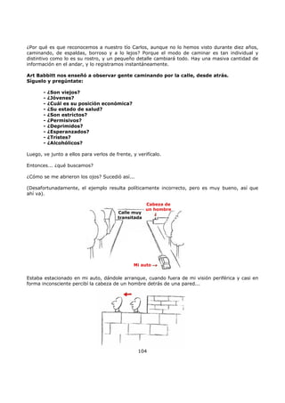 ¿Por qué es que reconocemos a nuestro tío Carlos, aunque no lo hemos visto durante diez años,
caminando, de espaldas, borroso y a lo lejos? Porque el modo de caminar es tan individual y
distintivo como lo es su rostro, y un pequeño detalle cambiará todo. Hay una masiva cantidad de
información en el andar, y lo registramos instantáneamente.
Art Babbitt nos enseñó a observar gente caminando por la calle, desde atrás.
Síguelo y pregúntate:
- ¿Son viejos?
- ¿Jóvenes?
- ¿Cuál es su posición económica?
- ¿Su estado de salud?
- ¿Son estrictos?
- ¿Permisivos?
- ¿Deprimidos?
- ¿Esperanzados?
- ¿Tristes?
- ¿Alcohólicos?
Luego, ve junto a ellos para verlos de frente, y verifícalo.
Entonces... ¿qué buscamos?
¿Cómo se me abrieron los ojos? Sucedió así...
(Desafortunadamente, el ejemplo resulta políticamente incorrecto, pero es muy bueno, así que
ahí va).
Estaba estacionado en mi auto, dándole arranque, cuando fuera de mi visión periférica y casi en
forma inconsciente percibí la cabeza de un hombre detrás de una pared...
104
Calle muy
transitada
Cabeza de
un hombre
Mi auto
 