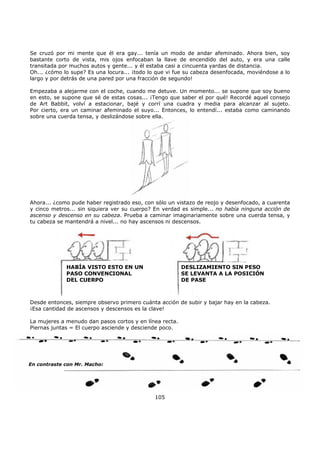 Se cruzó por mi mente que él era gay... tenía un modo de andar afeminado. Ahora bien, soy
bastante corto de vista, mis ojos enfocaban la llave de encendido del auto, y era una calle
transitada por muchos autos y gente... y él estaba casi a cincuenta yardas de distancia.
Oh... ¿cómo lo supe? Es una locura... ¡todo lo que vi fue su cabeza desenfocada, moviéndose a lo
largo y por detrás de una pared por una fracción de segundo!
Empezaba a alejarme con el coche, cuando me detuve. Un momento... se supone que soy bueno
en esto, se supone que sé de estas cosas... ¡Tengo que saber el por qué! Recordé aquel consejo
de Art Babbit, volví a estacionar, bajé y corrí una cuadra y media para alcanzar al sujeto.
Por cierto, era un caminar afeminado el suyo... Entonces, lo entendí... estaba como caminando
sobre una cuerda tensa, y deslizándose sobre ella.
Ahora... ¿como pude haber registrado eso, con sólo un vistazo de reojo y desenfocado, a cuarenta
y cinco metros... sin siquiera ver su cuerpo? En verdad es simple... no había ninguna acción de
ascenso y descenso en su cabeza. Prueba a caminar imaginariamente sobre una cuerda tensa, y
tu cabeza se mantendrá a nivel... no hay ascensos ni descensos.
HABÍA VISTO ESTO EN UN
PASO CONVENCIONAL
DEL CUERPO
DESLIZAMIENTO SIN PESO
SE LEVANTA A LA POSICIÓN
DE PASE
Desde entonces, siempre observo primero cuánta acción de subir y bajar hay en la cabeza.
¡Esa cantidad de ascensos y descensos es la clave!
La mujeres a menudo dan pasos cortos y en línea recta.
Piernas juntas = El cuerpo asciende y desciende poco.
105
En contraste con Mr. Macho:
 
