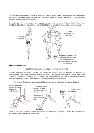Las mujeres mayormente caminan con sus piernas muy juntas, protegiendo la entrepierna,
resultando escasa la acción de ascenso y descenso sobre la cabeza y el cuerpo. El uso de faldas
también restringe sus movimientos.
Sin embargo, Mr. Macho, debido a su equipamiento, lleva sus piernas lo bastante abiertas, y hay
montones de ascensos y descensos sobre la cabeza y el cuerpo en cada una de sus zancadas.
Tiende a la
protección...
... y aquí
viene el tren
expreso.
PERO
Podemos convertir un
andar muy masculino
en uno afeminado,
entrecruzando la acción
en sus pies.
Obteniendo el Peso
No obtenemos peso por un ligero movimiento de nivel.
Cuando trazamos en forma directa una acción de caminar real (el término de fantasía es
rotoscopiado), no suele funcionar demasiado bien. Obviamente funciona en acción real, pero
cuando la trazas con exactitud, flota... nadie sabe en verdad por qué. Así es que incrementamos
los ascensos y descensos (acentuando o exagerándolos) y así funcionará.
Es la pose de ascenso y descenso de las masas la que transmite sensación de peso.
Es en la pose de descenso cuando las piernas son dobladas, y en que la masa del cuerpo queda
por debajo, dando la sensación de peso.
106
... especialmente
cuando lo hace
sobre un punto
de contacto.
Donde no lo
haga, no habrá
peso.
Contacto
Sentimos el peso
cuando la masa
del cuerpo
desciende... Luego,
toma
el peso...
... y obtendremos
el "cambio".
 