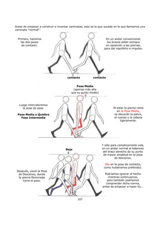 Antes de empezar a construir e inventar caminatas, esto es lo que sucede en lo que llamamos una
caminata "normal":
Primero, haremos
las dos poses
de contacto.
Luego intercalaremos
la pose de pase.
Pose Media o Quiebre
Fase Intermedia
Después, viene la Pose
de Descenso, donde
la pierna flexionada
toma el peso.
Al estar la pierna recta
en la Pose Media,
se elevarán la pelvis,
el cuerpo y la cabeza
ligeramente.
Pose Media
(apenas más alta
que su punto medio)
contacto contacto
Baja
En un andar convencional,
los brazos están siempre
en oposición a las piernas,
para dar equilibrio e impulso.
Y sólo para complicarnosla vida,
en un andar normal el balanceo
del brazo derecho da su punto
de mayor amplitud en la pose
de descenso.
(No en la pose de contacto,
como hubiéramos preferido).
Podríamos ignorar el hecho
mientras continuamos,
pero también podríamos
comprender dicha norma,
antes de empezar a hacer lío...
107
 