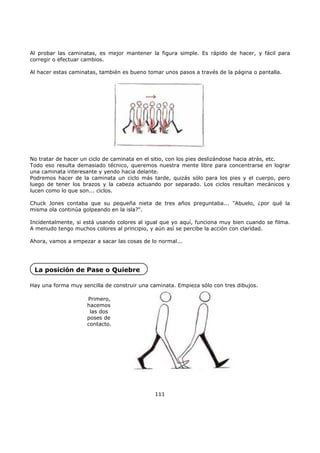 Al probar las caminatas, es mejor mantener la figura simple. Es rápido de hacer, y fácil para
corregir o efectuar cambios.
Al hacer estas caminatas, también es bueno tomar unos pasos a través de la página o pantalla.
No tratar de hacer un ciclo de caminata en el sitio, con los pies deslizándose hacia atrás, etc.
Todo eso resulta demasiado técnico, queremos nuestra mente libre para concentrarse en lograr
una caminata interesante y yendo hacia delante.
Podremos hacer de la caminata un ciclo más tarde, quizás sólo para los pies y el cuerpo, pero
luego de tener los brazos y la cabeza actuando por separado. Los ciclos resultan mecánicos y
lucen como lo que son... ciclos.
Chuck Jones contaba que su pequeña nieta de tres años preguntaba... "Abuelo, ¿por qué la
misma ola continúa golpeando en la isla?".
Incidentalmente, si está usando colores al igual que yo aquí, funciona muy bien cuando se filma.
A menudo tengo muchos colores al principio, y aún así se percibe la acción con claridad.
Ahora, vamos a empezar a sacar las cosas de lo normal...
La posición de Pase o Quiebre
Hay una forma muy sencilla de construir una caminata. Empieza sólo con tres dibujos.
Primero,
hacemos
las dos
poses de
contacto.
111
 