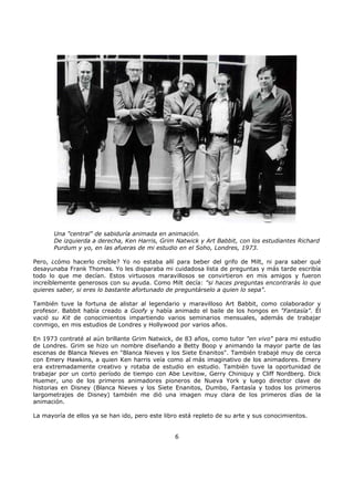 Una "central" de sabiduría animada en animación.
De izquierda a derecha, Ken Harris, Grim Natwick y Art Babbit, con los estudiantes Richard
Purdum y yo, en las afueras de mi estudio en el Soho, Londres, 1973.
Pero, ¿cómo hacerlo creíble? Yo no estaba allí para beber del grifo de Milt, ni para saber qué
desayunaba Frank Thomas. Yo les disparaba mi cuidadosa lista de preguntas y más tarde escribía
todo lo que me decían. Estos virtuosos maravillosos se convirtieron en mis amigos y fueron
increíblemente generosos con su ayuda. Como Milt decía: "si haces preguntas encontrarás lo que
quieres saber, si eres lo bastante afortunado de preguntárselo a quien lo sepa".
También tuve la fortuna de alistar al legendario y maravilloso Art Babbit, como colaborador y
profesor. Babbit había creado a Goofy y había animado el baile de los hongos en "Fantasía". Él
vació su Kit de conocimientos impartiendo varios seminarios mensuales, además de trabajar
conmigo, en mis estudios de Londres y Hollywood por varios años.
En 1973 contraté al aún brillante Grim Natwick, de 83 años, como tutor "en vivo" para mi estudio
de Londres. Grim se hizo un nombre diseñando a Betty Boop y animando la mayor parte de las
escenas de Blanca Nieves en "Blanca Nieves y los Siete Enanitos". También trabajé muy de cerca
con Emery Hawkins, a quien Ken harris veía como al más imaginativo de los animadores. Emery
era extremadamente creativo y rotaba de estudio en estudio. También tuve la oportunidad de
trabajar por un corto período de tiempo con Abe Levitow, Gerry Chiniquy y Cliff Nordberg. Dick
Huemer, uno de los primeros animadores pioneros de Nueva York y luego director clave de
historias en Disney (Blanca Nieves y los Siete Enanitos, Dumbo, Fantasía y todos los primeros
largometrajes de Disney) también me dió una imagen muy clara de los primeros días de la
animación.
La mayoría de ellos ya se han ido, pero este libro está repleto de su arte y sus conocimientos.
6
 