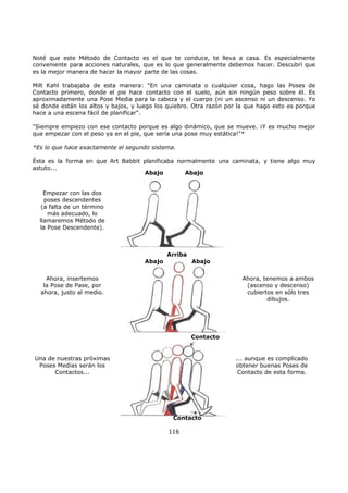 Noté que este Método de Contacto es el que te conduce, te lleva a casa. Es especialmente
conveniente para acciones naturales, que es lo que generalmente debemos hacer. Descubrí que
es la mejor manera de hacer la mayor parte de las cosas.
Milt Kahl trabajaba de esta manera: "En una caminata o cualquier cosa, hago las Poses de
Contacto primero, donde el pie hace contacto con el suelo, aún sin ningún peso sobre él. Es
aproximadamente una Pose Media para la cabeza y el cuerpo (ni un ascenso ni un descenso. Yo
sé donde están los altos y bajos, y luego los quiebro. Otra razón por la que hago esto es porque
hace a una escena fácil de planificar".
"Siempre empiezo con ese contacto porque es algo dinámico, que se mueve. ¡Y es mucho mejor
que empezar con el peso ya en el pie, que sería una pose muy estática!"*
*Es lo que hace exactamente el segundo sistema.
Ésta es la forma en que Art Babbit planificaba normalmente una caminata, y tiene algo muy
astuto...
116
Empezar con las dos
poses descendentes
(a falta de un término
más adecuado, lo
llamaremos Método de
la Pose Descendente).
Abajo Abajo
Abajo Abajo
Contacto
Ahora, insertemos
la Pose de Pase, por
ahora, justo al medio.
Una de nuestras próximas
Poses Medias serán los
Contactos...
Arriba
Ahora, tenemos a ambos
(ascenso y descenso)
cubiertos en sólo tres
dibujos.
Contacto
... aunque es complicado
obtener buenas Poses de
Contacto de esta forma.
 