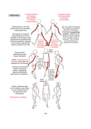 Soltándolo
120
Empezaremos con este
simple cliché de caminata...
nada genial aún.
Los brazos se mueven
naturalmente en forma
opuesta a las piernas, pero
simplemente estableciendo
hombros opuestos respecto
a las piernas, lograremos
mayor sensación de vida.
Cuando el
pie queda
detrás, la
articulación
de la cadera
lo acompaña.
Cuando el
pie va hacia
delante, la
articulación
de la cadera
lo acompaña.
NdT: Aquí podemos establecer
algo semejante a la discusión
que llevó a Muybridge a
involucrarse en una apuesta...
el texto dice "Cuando el pie
va atrás". Entiendo que se
refiere a la posición respecto
al eje del cuerpo, porque el
pie en un andar normal no
retrocede... hace contacto,
para luego flexionar e
impulsarse hacia delante.
(Vista frontal,
separándolo para
mayor claridad).
Ahora, inclinemos los
hombros para dotar de
vitalidad al movimiento.
Estamos retomando
nuestro esquema
básico, agregando
algunos elementos
para armar el sistema...
Ahora, hagamos algo
con la cabeza, para hacer
a esta simple fórmula
de caminata más
interesante.
Inclinemos su cabeza:
En la Pose
de pase (o
cambio) las
caderas y
los hombros
están más
o menos
derechas.
La línea
de la
cadera
y el
hombro
se oponen
una a
otra.
Pose
Media
Pose
Media
Cuando el brazo
se impulsa
hacia delante,
el hombro
lo acompaña.
Cuando el brazo
cae hacia atrás,
el hombro
lo acompaña.
 