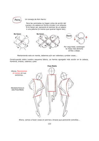 Ahora, vamos a hacer cosas en piernas y brazos que parecerán extrañas...
123
Pero… Un consejo de Ken Harris:
Para las caminatas no hagan ciclos de acción del
cuerpo y la cabeza en forma circular o en octavos.
Si lo hacen así, parecerá el caminar de un pájaro
o una paloma (a menos que quieran lograr eso).
No hacer No hacer
Por seguridad, sostengan
la masa más derecha
arriba y abajo.
Manteniendo esto en mente, debemos aún ser valientes y probar cosas...
Construyendo sobre nuestro esquema básico, ya hemos agregado más acción en la cabeza,
hombros, brazos, caderas y pies:
Ahora, flexionemos
el cuerpo en sus
extremos.
Hacer
Pose Media
Manténte firme en
esta Pose Media
 