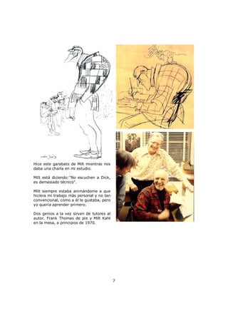 Hice este garabato de Milt mientras nos
daba una charla en mi estudio.
Milt está diciendo:"No escuchen a Dick,
es demasiado técnico".
Milt siempre estaba animándome a que
hiciera mi trabajo más personal y no tan
convencional, como a él le gustaba, pero
yo quería aprender primero.
Dos genios a la vez sirven de tutores al
autor. Frank Thomas de pie y Milt Kahl
en la mesa, a principios de 1970.
7
 