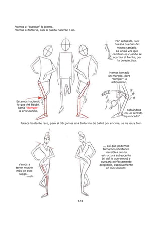 Vamos a "quebrar" la pierna.
Vamos a doblarla, aún si pueda hacerse o no.
124
Por supuesto, sus
huesos quedan del
mismo tamaño.
La única vez que
cambian es cuando se
acortan al frente, por
la perspectiva.
Estamos haciendo
lo que Art Babbit
llama "Romper"
la articulación.
Hemos tomado
un martillo, para
"romper" la
articulación,
doblándola
en un sentido
"equivocado".
Parece bastante raro, pero si dibujamos una bailarina de ballet por encima, se ve muy bien.
Vamos a
tener mucho
más de esto
luego...
... así que podemos
tomarnos libertades
increíbles con la
estructura subyacente
(si así lo queremos) y
quedará perfectamente
aceptable, especialmente
en movimiento!
 