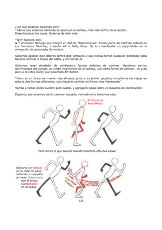 ¿Por qué estamos haciendo esto?
Todo lo que estamos haciendo es acentuar el cambio, más vida dentro de la acción.
Desentumecer las cosas. Dotarlas de más vida.
*Grim Natwick dijo:
NT: Animador Noruego que integró el staff de "Blancanieves". Formó parte del staff del estudio de
los hermanos Fleischer, creando allí a Betty Boop. Se lo consideraba un especialista en la
animación de personajes femeninos.
Solíamos apostar diez dólares contra diez centavos a que podías tomar cualquier personaje para
hacerlo caminar a través del salón, y reírnos de él.
Solíamos tener alrededor de veinticuatro formas distintas de caminar. Hacíamos ciertos
movimientos del cuerpo, un cierto movimiento de la cabeza, una cierta forma de caminar, un gran
paso o el estilo Goofy que desarrolló Art Babbit.
"Mientras un brazo se mueve naturalmente junto a su pierna opuesta, rompíamos las reglas en
ocho o diez formas diferentes, para hacerlo caminar en forma más interesante".
Vamos a tomar ahora nuestro plan básico, y agregarle cosas sobre el esquema de construcción.
Digamos que tenemos cierto caminar enojado, normalmente haríamos esto:
125
Ubicarlo por debajo
en la pose de pase,
haciendo su espalda
convexa (hacer esto
con el brazo
quebrándose
en el codo).
Arriba en la
Pose Media
Pero miren lo que sucede cuando hacemos sólo dos cosas:
 