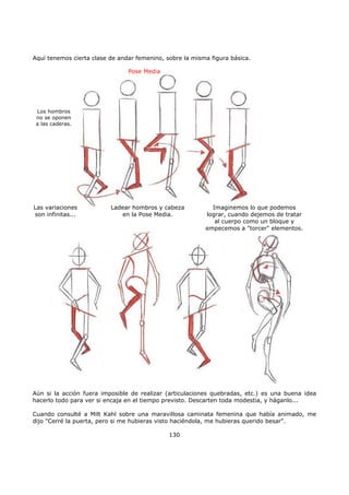 Aquí tenemos cierta clase de andar femenino, sobre la misma figura básica.
Aún si la acción fuera imposible de realizar (articulaciones quebradas, etc.) es una buena idea
hacerlo todo para ver si encaja en el tiempo previsto. Descarten toda modestia, y háganlo...
Cuando consulté a Milt Kahl sobre una maravillosa caminata femenina que había animado, me
dijo "Cerré la puerta, pero si me hubieras visto haciéndola, me hubieras querido besar".
130
Pose Media
Los hombros
no se oponen
a las caderas.
Las variaciones
son infinitas...
Ladear hombros y cabeza
en la Pose Media.
Imaginemos lo que podemos
lograr, cuando dejemos de tratar
al cuerpo como un bloque y
empecemos a "torcer" elementos.
 