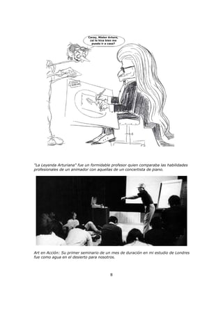 Caray, Mister Arturo,
¿si lo hice bien me
puedo ir a casa?
"La Leyenda Arturiana" fue un formidable profesor quien comparaba las habilidades
profesionales de un animador con aquellas de un concertista de piano.
Art en Acción: Su primer seminario de un mes de duración en mi estudio de Londres
fue como agua en el desierto para nosotros.
8
 