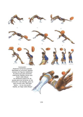 134
Conclusión:
Podemos tomarnos grandes
libertades en acciones rápidas,
incluso con figuras realísticas.
Es obvio que para acciones
realmente rápidas tienes que
hacer cada dibujo.
Un Asistente podría ser de
ayuda para las sombras en los
músculos o las bandas, pero no
para mucho más. Milt Kahl
decía... ¡si es una acción
rápida, yo hago cada dibujo!
 