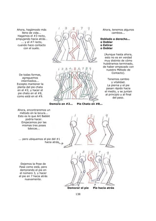 138
Ahora, hagámoslo más
lleno de vida...
Hagamos el #3 recto,
empujando hacia atrás…
... y el #7 recto,
cuando hace contacto
con el suelo.
Ahora, tenemos algunos
cambios...
Doblado a derecho...
o Doblar
o Estirar
o Doblar
(Aunque hasta ahora,
esto no es en verdad
muy distinto de cómo
hubiéramos terminado,
de haber empezado con
nuestro Método de
Contacto).
Tenemos cambio
y vitalidad.
La pierna y el pie
pasan rápido hacia
el medio, y se juntan
al principio y al final
del paso.
De todas formas,
agreguemos
intermedios...
Excepto mantener la
planta del pie chata
en el #2, y hacer el
pie chato en el #8,
como está en el #9.
Ahora, encontraremos un
método en la locura...
Esto es lo que Art Babbit
podría hacer.
Empecemos por las
mismas tres poses
básicas...
Dejemos la Pose de
Pase como está, pero
demorando el pie en
el número 3, y hacer
el pie en 7 hacia atrás
nuevamente.
Demora en #2... Pie Chato en #8...
... pero ubiquemos el pie del #1
hacia atrás.
Demorar el pie Pie hacia atrás
 