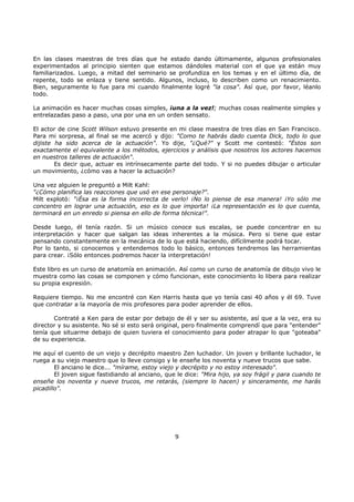 En las clases maestras de tres días que he estado dando últimamente, algunos profesionales
experimentados al principio sienten que estamos dándoles material con el que ya están muy
familiarizados. Luego, a mitad del seminario se profundiza en los temas y en el último día, de
repente, todo se enlaza y tiene sentido. Algunos, incluso, lo describen como un renacimiento.
Bien, seguramente lo fue para mi cuando finalmente logré "la cosa". Así que, por favor, léanlo
todo.
La animación es hacer muchas cosas simples, ¡una a la vez!; muchas cosas realmente simples y
entrelazadas paso a paso, una por una en un orden sensato.
El actor de cine Scott Wilson estuvo presente en mi clase maestra de tres días en San Francisco.
Para mi sorpresa, al final se me acercó y dijo: "Como te habrás dado cuenta Dick, todo lo que
dijiste ha sido acerca de la actuación". Yo dije, "¿Qué?" y Scott me contestó: "Éstos son
exactamente el equivalente a los métodos, ejercicios y análisis que nosotros los actores hacemos
en nuestros talleres de actuación".
Es decir que, actuar es intrínsecamente parte del todo. Y si no puedes dibujar o articular
un movimiento, ¿cómo vas a hacer la actuación?
Una vez alguien le preguntó a Milt Kahl:
"¿Cómo planifica las reacciones que usó en ese personaje?".
Milt explotó: "¡Ésa es la forma incorrecta de verlo! ¡No lo piense de esa manera! ¡Yo sólo me
concentro en lograr una actuación, eso es lo que importa! ¡La representación es lo que cuenta,
terminará en un enredo si piensa en ello de forma técnica!".
Desde luego, él tenía razón. Si un músico conoce sus escalas, se puede concentrar en su
interpretación y hacer que salgan las ideas inherentes a la música. Pero si tiene que estar
pensando constantemente en la mecánica de lo que está haciendo, difícilmente podrá tocar.
Por lo tanto, si conocemos y entendemos todo lo básico, entonces tendremos las herramientas
para crear. ¡Sólo entonces podremos hacer la interpretación!
Este libro es un curso de anatomía en animación. Así como un curso de anatomía de dibujo vivo le
muestra como las cosas se componen y cómo funcionan, este conocimiento lo libera para realizar
su propia expresión.
Requiere tiempo. No me encontré con Ken Harris hasta que yo tenía casi 40 años y él 69. Tuve
que contratar a la mayoría de mis profesores para poder aprender de ellos.
Contraté a Ken para de estar por debajo de él y ser su asistente, así que a la vez, era su
director y su asistente. No sé si esto será original, pero finalmente comprendí que para "entender"
tenía que situarme debajo de quien tuviera el conocimiento para poder atrapar lo que "goteaba"
de su experiencia.
He aquí el cuento de un viejo y decrépito maestro Zen luchador. Un joven y brillante luchador, le
ruega a su viejo maestro que lo lleve consigo y le enseñe los noventa y nueve trucos que sabe.
El anciano le dice... "mírame, estoy viejo y decrépito y no estoy interesado".
El joven sigue fastidiando al anciano, que le dice: "Mira hijo, ya soy frágil y para cuando te
enseñe los noventa y nueve trucos, me retarás, (siempre lo hacen) y sinceramente, me harás
picadillo".
9
 