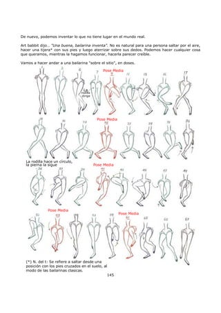 De nuevo, podemos inventar lo que no tiene lugar en el mundo real.
Art babbit dijo… "Una buena, bailarina inventa". No es natural para una persona saltar por el aire,
hacer una tijera* con sus pies y luego aterrizar sobre sus dedos. Podemos hacer cualquier cosa
que queramos, mientras la hagamos funcionar, hacerla parecer creíble.
Vamos a hacer andar a una bailarina "sobre el sitio", en doses.
Pose Media
La
rodilla
dirige
Pose Media
Pose Media
Pose Media
Pose Media
La rodilla hace un círculo,
la pierna la sigue
(*) N. del t: Se refiere a saltar desde una
posición con los pies cruzados en el suelo, al
modo de las bailarinas clasicas.
145
 