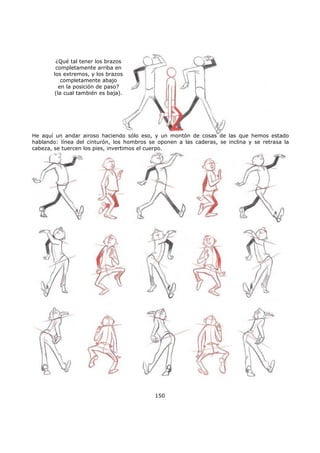 150
¿Qué tal tener los brazos
completamente arriba en
los extremos, y los brazos
completamente abajo
en la posición de paso?
(la cual también es baja).
He aquí un andar airoso haciendo sólo eso, y un montón de cosas de las que hemos estado
hablando: línea del cinturón, los hombros se oponen a las caderas, se inclina y se retrasa la
cabeza, se tuercen los pies, invertimos el cuerpo.
 
