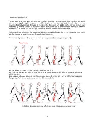 Ceñirse a los monigotes
Pienso que una vez que los dibujos resultan siquiera remotamente interesantes, es difícil
encontrar después algún encanto o estilo propio, y ver con claridad la estructura de sus
movimientos subyacentes. Incluso, el mero hecho de añadir un globo ocular parece formar a un
personaje y librar a uno de la búsqueda de su estructura. De la estructura es de lo que estamos
detrás aquí; la actuación, los dibujos y diseños bonitos pueden venir más tarde.
Podemos alterar el timing (la medición del tiempo) del balanceo del brazo, digamos para hacer
que los brazos se balanceen más despacio que los pies...
Animamos el paseo en 8´s, lo que tomará cuatro pasos (despiece por separado).
154
Pose Media
Ahora, añadiremos los brazos, pero poniéndolos en 16´s.
Así, con los pies en 8´s y los brazos en 16´s, el balanceo del brazo será el doble de largo que
el de los pies.
Los brazos están de acuerdo con los pies en sus extremos, pero en el #17, los brazos se
"emparejan" de forma antinatural con los del mismo lado.
¡Este tipo de cosas son muy efectivas para utilizarlas en una carrera!
 