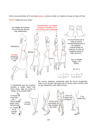 Como nos acercamos al fin de estos paseos, vamos a echar un vistazo a lo que se hace al final.
Toma el paseo de una mujer:
157
Las nalgas se mueven
en la dirección del pie
más adelantado.
Normalmente, las nalgas
estarían centradas en la
Pose Media, pero retrásalas.
(Despiece)
El movimiento de la
ropa se opone
momentáneamente a
las caderas.
Cuando éstas se
mueven, la ropa se
desplaza hacia el
lado contrario.
Retraso
Retraso
La falda,
despliega
su vuelo
más
d
Haz el cabello
luego, a lo
último.
En 12´s
De nuevo, estamos mostrando esto de forma exagerada.
Todo va en función del gusto por la forma más o menos sutil
en que deseemos usar estos trucos...Y recordando que las mujeres
tienden a andar sobre una
línea recta, algo así como un
"andar en la cuerda floja".
A mayor
cruce del
pie =
Forma de
andar más
femenina
un "andar
en la
cuerda
floja".
Forma
"normal".
Como lo
hacen las
"strippers".
Y las
bailarinas...
Cruce recto
extendido de
las modelos
de moda.
 