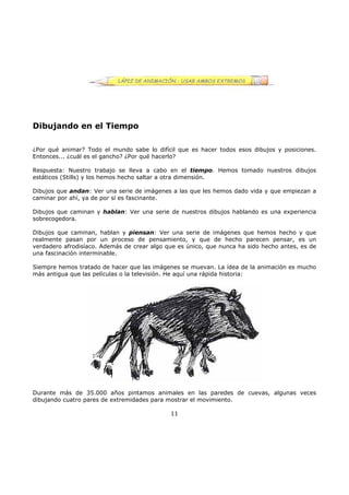 Dibujando en el Tiempo
¿Por qué animar? Todo el mundo sabe lo difícil que es hacer todos esos dibujos y posiciones.
Entonces... ¿cuál es el gancho? ¿Por qué hacerlo?
Respuesta: Nuestro trabajo se lleva a cabo en el tiempo. Hemos tomado nuestros dibujos
estáticos (Stills) y los hemos hecho saltar a otra dimensión.
Dibujos que andan: Ver una serie de imágenes a las que les hemos dado vida y que empiezan a
caminar por ahí, ya de por sí es fascinante.
Dibujos que caminan y hablan: Ver una serie de nuestros dibujos hablando es una experiencia
sobrecogedora.
Dibujos que caminan, hablan y piensan: Ver una serie de imágenes que hemos hecho y que
realmente pasan por un proceso de pensamiento, y que de hecho parecen pensar, es un
verdadero afrodisíaco. Además de crear algo que es único, que nunca ha sido hecho antes, es de
una fascinación interminable.
Siempre hemos tratado de hacer que las imágenes se muevan. La idea de la animación es mucho
más antigua que las películas o la televisión. He aquí una rápida historia:
Durante más de 35.000 años pintamos animales en las paredes de cuevas, algunas veces
dibujando cuatro pares de extremidades para mostrar el movimiento.
11
 